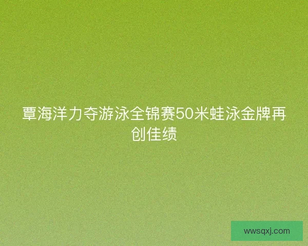 覃海洋力夺游泳全锦赛50米蛙泳金牌再创佳绩