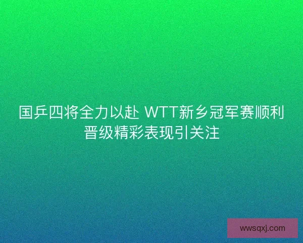 国乒四将全力以赴 WTT新乡冠军赛顺利晋级精彩表现引关注