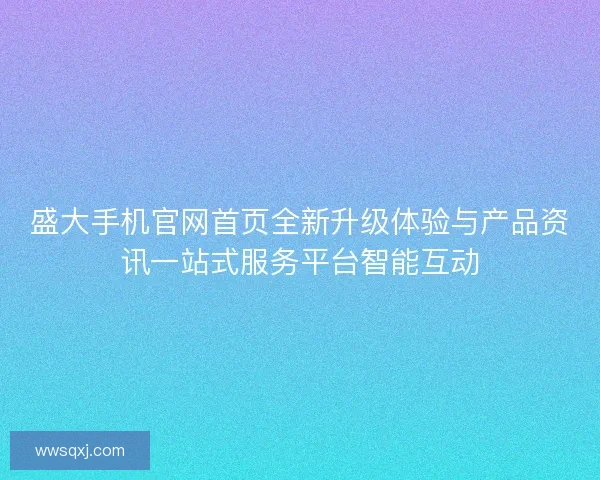 盛大手机官网首页全新升级体验与产品资讯一站式服务平台智能互动