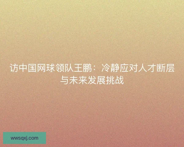 访中国网球领队王鹏：冷静应对人才断层与未来发展挑战