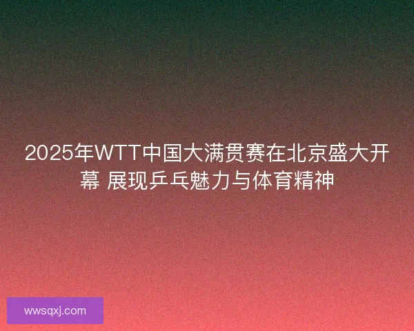 2025年WTT中国大满贯赛在北京盛大开幕 展现乒乓魅力与体育精神