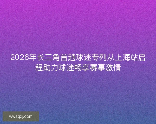 2026年长三角首趟球迷专列从上海站启程助力球迷畅享赛事激情